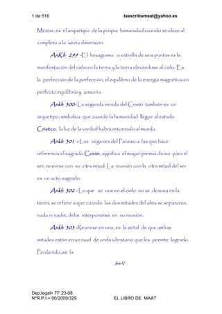 1 de 516 laescribamaat@yahoo.es
Dep.legal= TF 23-08
NºR.P.I.= 00/2009/329 EL LIBRO DE MAAT
Mesías, es el arquetipo de la propia humanidad cuando se eleve al
completo a la sexta dimensión.
AnKh 299 -El hexagrama o estrella de seis puntas es la
manifestación del cielo en la tierra y la tierra elevándose al cielo. Es
la perfección de la perfección, el equilibrio de la energía magnética en
perfecto equilibrio y armonía.
Ankh 300- La segunda venida del Cristo también es un
arquetipo, simboliza que cuando la humanidad llegue al estado
Crístico, la luz de la verdad habrá retornado al mundo.
Ankh 301 - Las vírgenes del Paraíso a las que hace
referencia el sagrado Corán, significa el mayor premio divino para el
ser, reunirse con su otra mitad. La reunión con la otra mitad del ser
es un acto sagrado.
Ankh 302 - Lo que se une en el cielo no se desuna en la
tierra, se refiere a que cuando las dos mitades del alma se separaron,
nada ni nadie, debe interponerse en su reunión.
Ankh 303 -Reunirse en uno, es la señal de que ambas
mitades están en un nivel de onda vibratorio que les permite lograrlo.
Perdiendo así la
Isis-V
 