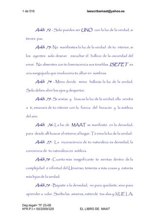 1 de 516 laescribamaat@yahoo.es
Dep.legal= TF 23-08
NºR.P.I.= 00/2009/329 EL LIBRO DE MAAT
Ankh 72 - Solo puedes ser UNO con la luz de la verdad, si
tienes paz.
Ankh 73- No manifiestes la luz de la verdad de tu interior, si
los oyentes solo desean escuchar el bullicio de la oscuridad del
error. No alimentes con tu luminiscencia sus tinieblas. ISEFET es
una sanguijuela que involuciona tu albor en sombras.
Ankh 74 - Mires donde mires hallarás la luz de la verdad.
Solo debes abrir los ojos y despertar.
Ankh 75- Si ansías y buscas la luz de la verdad, ella vendrá
a ti, emanará de tu interior con la fuerza del huracán y la sutileza
del aire.
Ankh 76- La luz de MAAT se manifestó en la densidad,
para desde allí buscar el retorno al hogar. Tú eres la luz de la verdad.
Ankh 77- La inconsciencia de tu naturaleza es densidad, la
conciencia de tu naturaleza es sutileza.
Ankh 78 - Cuanto más insignificante te sientas dentro de la
complejidad e infinitud del Universo, temerás a más cosas y estarás
más lejos de la verdad.
Ankh 79 - Bajaste a la densidad, no para quedarte, sino para
aprender a volar. Suelta las amarras, extiende tus alas y ¡VUELA¡
 