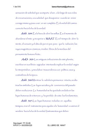 1 de 516 laescribamaat@yahoo.es
Dep.legal= TF 23-08
NºR.P.I.= 00/2009/329 EL LIBRO DE MAAT
sensación de soledad que acompaña al ser, a lo largo de sus ciclos
de encarnaciones, una soledad que desaparece cuando se reúne
consigo mismo y pasa a ser un ser completo. Es la señal del camino
correcto hacia la luz de la verdad.
Ankh 304- Es la hora de abrir los sellos. Es el momento de
abandonar el mito y recuperar a MAAT. Es el tiempo de abrir la
mente, el corazón y el alma de par en par, para que la radiación, los
rayos magnéticos cósmicos, irradien libres de la mordaza del
pensamiento humano finito.
AnKh 305- Las antiguas civilizaciones de este planeta,
escribían en sus libros sagrados intentando explicar la verdad según
la interpretaban, y mezclaban trascendencia con política, usos y
costumbres de la época.
Ankh 306-Mientras la sabiduría permanece intacta, oculta
tras los símbolos. Las leyes sociales y de convivencia del pasado
deben evolucionar. La humanidad se ha quedado anclada en las
leyes humanas de entonces y ha perdido de vista los fundamentos.
Ankh 307 -Las leyes humanas incluidas en aquellos
tiempos, eran el instrumento para ayudar a la humanidad a caminar el
sendero hacia la luz de la verdad. Instrumentos que deben
 