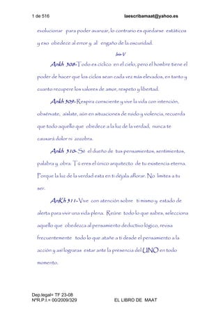 1 de 516 laescribamaat@yahoo.es
Dep.legal= TF 23-08
NºR.P.I.= 00/2009/329 EL LIBRO DE MAAT
evolucionar para poder avanzar, lo contrario es quedarse estáticos
y eso obedece al error y al engaño de la oscuridad.
Isis-V
Ankh 308-Todo es cíclico en el cielo, pero el hombre tiene el
poder de hacer que los ciclos sean cada vez más elevados, en tanto y
cuanto recupere los valores de amor, respeto y libertad.
Ankh 309- Respira consciente y vive la vida con intención,
obsérvate, aíslate, aún en situaciones de ruido y violencia, recuerda
que todo aquello que obedece a la luz de la verdad, nunca te
causará dolor ni zozobra.
Ankh 310- Sé el dueño de tus pensamientos, sentimientos,
palabra y obra. Tú eres el único arquitecto de tu existencia eterna.
Porque la luz de la verdad esta en ti déjala aflorar. No limites a tu
ser.
AnKh 311- Vive con atención sobre ti mismo y estado de
alerta para vivir una vida plena. Reúne todo lo que sabes, selecciona
aquello que obedezca al pensamiento deductivo lógico, revisa
frecuentemente todo lo que atañe a ti desde el pensamiento a la
acción y así lograras estar ante la presencia del UNO en todo
momento.
 