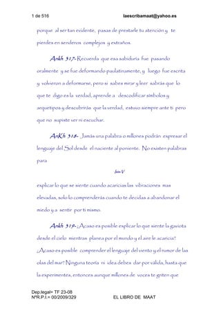 1 de 516 laescribamaat@yahoo.es
Dep.legal= TF 23-08
NºR.P.I.= 00/2009/329 EL LIBRO DE MAAT
porque al ser tan evidente, pasas de prestarle tu atención y te
pierdes en senderos complejos y extraños.
Ankh 317- Recuerda que esa sabiduría fue pasando
oralmente y se fue deformando paulatinamente, y luego fue escrita
y volvieron a deformarse, pero si sabes mirar y leer sabrás que lo
que te digo es la verdad, aprende a descodificar símbolos y
arquetipos y descubrirás que la verdad, estuvo siempre ante ti pero
que no supiste ver ni escuchar.
AnKh 318- Jamás una palabra o millones podrán expresar el
lenguaje del Sol desde el naciente al poniente. No existen palabras
para
Isis-V
explicar lo que se siente cuando acaricias las vibraciones mas
elevadas, solo lo comprenderás cuando te decidas a abandonar el
miedo y a sentir por ti mismo.
Ankh 319- ¿Acaso es posible explicar lo que siente la gaviota
desde el cielo mientras planea por el mundo y el aire le acaricia?
¿Acaso es posible comprender el lenguaje del viento y el rumor de las
olas del mar? Ninguna teoría ni idea debes dar por válida, hasta que
la experimentes, entonces aunque millones de voces te griten que
 