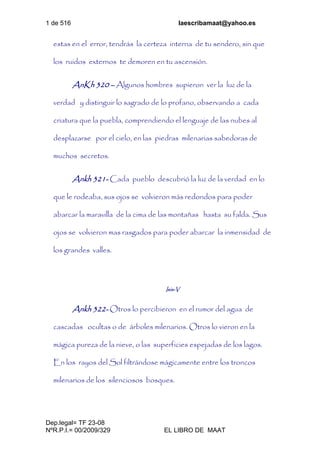 1 de 516 laescribamaat@yahoo.es
Dep.legal= TF 23-08
NºR.P.I.= 00/2009/329 EL LIBRO DE MAAT
estas en el error, tendrás la certeza interna de tu sendero, sin que
los ruidos externos te demoren en tu ascensión.
AnKh 320 – Algunos hombres supieron ver la luz de la
verdad y distinguir lo sagrado de lo profano, observando a cada
criatura que la puebla, comprendiendo el lenguaje de las nubes al
desplazarse por el cielo, en las piedras milenarias sabedoras de
muchos secretos.
Ankh 321- Cada pueblo descubrió la luz de la verdad en lo
que le rodeaba, sus ojos se volvieron más redondos para poder
abarcar la maravilla de la cima de las montañas hasta su falda. Sus
ojos se volvieron mas rasgados para poder abarcar la inmensidad de
los grandes valles.
Isis-V
Ankh 322- Otros lo percibieron en el rumor del agua de
cascadas ocultas o de árboles milenarios. Otros lo vieron en la
mágica pureza de la nieve, o las superficies espejadas de los lagos.
En los rayos del Sol filtrándose mágicamente entre los troncos
milenarios de los silenciosos bosques.
 