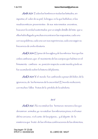 1 de 516 laescribamaat@yahoo.es
Dep.legal= TF 23-08
NºR.P.I.= 00/2009/329 EL LIBRO DE MAAT
Ankh 323- Todos los hombres en todas las latitudes, sin
importar, el color de su piel, la lengua en la que hablaban, ni los
resabios míticos provenientes de sus más remotos ancestros,
buscaron la verdad sustentados por un simple detalle del mito que a
ellos había llegado y muchos encontraron las respuestas, cada uno
con sus palabras, cada uno con sus experiencias, cada uno según su
frecuencia de onda vibratoria.
AnKh 324- El peso de los siglos y de los milenios hizo que los
cielos cambiaran, que el movimiento de los cuerpos que habitan en el
firmamento cambiara su posición respecto a este mundo y todo se
fue acumulando sobre la historia del planeta.
AnKh 325- Y el mundo fue cambiando a pesar del dolor, de la
ignorancia, de los hermanos de la oscuridad. El mundo evolucionó,
con muchos fallos frutos de la pérdida de la sabiduría.
Isis-V
AnKh 326 - Ya no estaban los hermanos menores a los que
denominan animales, ya no estaban los milenarios pinos, ni el rumor
del río cercano, ni el canto de los pájaros... y al alejarte de la
existencia que brotó de las infinitas combinaciones de los elementos,
 