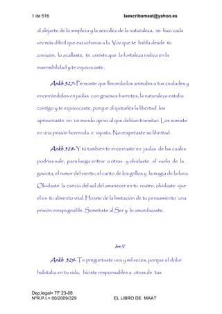 1 de 516 laescribamaat@yahoo.es
Dep.legal= TF 23-08
NºR.P.I.= 00/2009/329 EL LIBRO DE MAAT
al alejarte de la simpleza y la sencillez de la naturaleza, se hizo cada
vez más difícil que escucharas a la Voz que te habla desde tu
corazón, lo acallaste, te creíste que la fortaleza radica en la
insensibilidad y te equivocaste.
Ankh 327- Pensaste que llevando los animales a tus ciudades y
encerrándolos en jaulas con gruesos barrotes, la naturaleza estaba
contigo y te equivocaste, porque al quitarles la libertad los
aprisionaste en un mundo ajeno al que debían transitar. Los sumiste
en una prisión horrenda e injusta. No respetaste su libertad.
Ankh 328- Y tú también te encerraste en jaulas de las cuales
podrías salir, para luego entrar a otras y olvidaste el vuelo de la
gaviota, el rumor del viento, el canto de los grillos y la magia de la luna.
Olvidaste la caricia del sol del amanecer en tu rostro, olvidaste que
el es tu alimento vital. Hiciste de la limitación de tu pensamiento una
prisión inexpugnable. Sometiste al Ser y lo amordazaste.
Isis-V
Ankh 329- Te preguntaste una y mil veces, porque el dolor
habitaba en tu vida, hiciste responsables a otros de tus
 