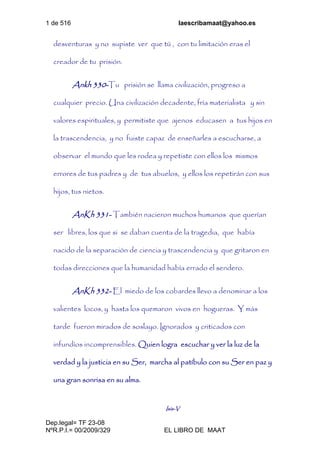 1 de 516 laescribamaat@yahoo.es
Dep.legal= TF 23-08
NºR.P.I.= 00/2009/329 EL LIBRO DE MAAT
desventuras y no supiste ver que tú , con tu limitación eras el
creador de tu prisión.
Ankh 330-Tu prisión se llama civilización, progreso a
cualquier precio. Una civilización decadente, fría materialista y sin
valores espirituales, y permitiste que ajenos educasen a tus hijos en
la trascendencia, y no fuiste capaz de enseñarles a escucharse, a
observar el mundo que les rodea y repetiste con ellos los mismos
errores de tus padres y de tus abuelos, y ellos los repetirán con sus
hijos, tus nietos.
AnKh 331- También nacieron muchos humanos que querían
ser libres, los que si se daban cuenta de la tragedia, que había
nacido de la separación de ciencia y trascendencia y que gritaron en
todas direcciones que la humanidad había errado el sendero.
AnKh 332- El miedo de los cobardes llevo a denominar a los
valientes locos, y hasta los quemaron vivos en hogueras. Y más
tarde fueron mirados de soslayo. Ignorados y criticados con
infundíos incomprensibles. Quien logra escuchar y ver la luz de la
verdad y la justicia en su Ser, marcha al patíbulo con su Ser en paz y
una gran sonrisa en su alma.
Isis-V
 