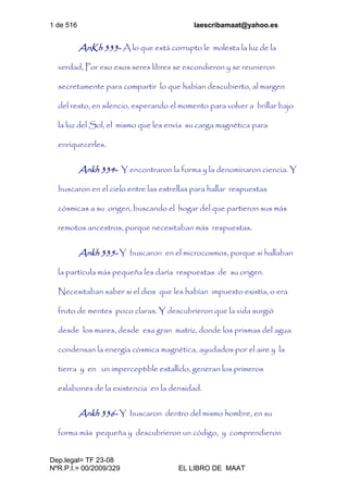 1 de 516 laescribamaat@yahoo.es
Dep.legal= TF 23-08
NºR.P.I.= 00/2009/329 EL LIBRO DE MAAT
AnKh 333- A lo que está corrupto le molesta la luz de la
verdad, Por eso esos seres libres se escondieron y se reunieron
secretamente para compartir lo que habían descubierto, al margen
del resto, en silencio, esperando el momento para volver a brillar bajo
la luz del Sol, el mismo que les envía su carga magnética para
enriquecerles.
Ankh 334- Y encontraron la forma y la denominaron ciencia. Y
buscaron en el cielo entre las estrellas para hallar respuestas
cósmicas a su origen, buscando el hogar del que partieron sus más
remotos ancestros, porque necesitaban más respuestas.
Ankh 335- Y buscaron en el microcosmos, porque si hallaban
la partícula más pequeña les daría respuestas de su origen.
Necesitaban saber si el dios que les habían impuesto existía, o era
fruto de mentes poco claras. Y descubrieron que la vida surgió
desde los mares, desde esa gran matriz, donde los prismas del agua
condensan la energía cósmica magnética, ayudados por el aire y la
tierra y en un imperceptible estallido, generan los primeros
eslabones de la existencia en la densidad.
Ankh 336- Y buscaron dentro del mismo hombre, en su
forma más pequeña y descubrieron un código, y comprendieron
 