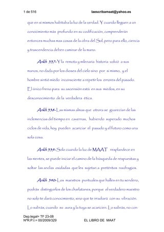 1 de 516 laescribamaat@yahoo.es
Dep.legal= TF 23-08
NºR.P.I.= 00/2009/329 EL LIBRO DE MAAT
que en si mismos habitaba la luz de la verdad. Y cuando lleguen a un
conocimiento más profundo en su codificación, comprenderán
entonces muchas mas cosas de la obra del Sol, pero para ello, ciencia
y trascendencia deben caminar de la mano.
Ankh 337- Y la remota y milenaria historia volvió a sus
manos, no dada por los dioses del cielo sino por si mismo, y el
hombre sintió miedo inconsciente a repetir los errores del pasado.
El único freno para su ascensión está en sus miedos, en su
desconocimiento de la verdadera ética.
Ankh 338- Las mismas almas que otrora se guarecían de las
inclemencias del tiempo en cavernas, habiendo superado muchos
ciclos de vida, hoy pueden acariciar el pasado y el futuro como una
sola cosa.
Ankh 339- Solo cuando la luz de MAAT resplandece en
las mentes, se puede iniciar el camino de la búsqueda de respuestas y
soltar las anclas oxidadas que les sujetan a pretéritos naufragios.
Ankh 340- Los maestros puntuales que halles en tu sendero,
podrás distinguirlos de los charlatanes, porque el verdadero maestro
no solo te dará conocimiento, sino que te irradiará con su vibración.
Lo sabrás, cuando su aura y la tuya se acaricien. Lo sabrás, no con
 