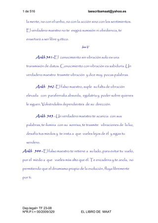 1 de 516 laescribamaat@yahoo.es
Dep.legal= TF 23-08
NºR.P.I.= 00/2009/329 EL LIBRO DE MAAT
la mente, no con el verbo, no con la acción sino con los sentimientos.
El verdadero maestro no te exigirá sumisión ni obediencia, te
enseñará a ser libre y ético.
Isis-V
Ankh 341–El conocimiento sin vibración solo es una
transmisión de datos. Conocimiento con vibración es sabiduría. Un
verdadero maestro trasmite vibración y dice muy pocas palabras.
Ankh 342 -El falso maestro, suple su falta de vibración
elevada con parafernalia absurda, egolatría y poder sobre quienes
le siguen. Volviéndoles dependientes de su dirección.
Ankh 343 - Un verdadero maestro te acaricia con sus
palabras, te ilumina con su sonrisa, te trasmite vibraciones de la luz,
desafía tus miedos y te insta a que vueles lejos de él y sigas tu
sendero.
Ankh 344 - El falso maestro te retiene a su lado, para evitar tu vuelo,
por el miedo a que vueles más alto que él. Te encadena y te ancla, no
permitiendo que el dinamismo propio de la evolución, fluya libremente
por ti.
 