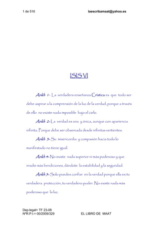 1 de 516 laescribamaat@yahoo.es
Dep.legal= TF 23-08
NºR.P.I.= 00/2009/329 EL LIBRO DE MAAT
ISIS VI
Ankh 1- La verdadera enseñanza Crística es que todo ser
debe aspirar a la comprensión de la luz de la verdad, porque a través
de ello no existe nada imposible bajo el cielo.
Ankh 2- La verdad es una y única, aunque con apariencia
infinita. Porque debe ser observada desde infinitas vertientes.
Ankh 3- Su misericordia y compasión hacia todo lo
manifestado no tiene igual.
Ankh 4- No existe nada superior ni más poderoso y que
irradie más bendiciones, dándote la estabilidad y la seguridad.
Ankh 5- Solo puedes confiar en la verdad porque ella es tu
verdadera protección, tu verdadero poder. No existe nada más
poderoso que la luz.
 