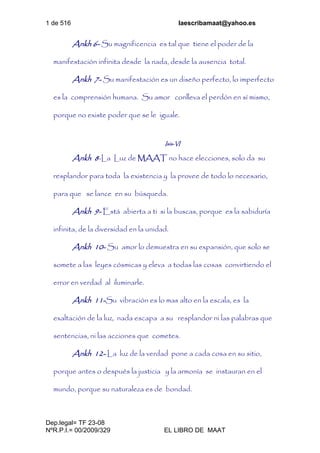 1 de 516 laescribamaat@yahoo.es
Dep.legal= TF 23-08
NºR.P.I.= 00/2009/329 EL LIBRO DE MAAT
Ankh 6- Su magnificencia es tal que tiene el poder de la
manifestación infinita desde la nada, desde la ausencia total.
Ankh 7- Su manifestación es un diseño perfecto, lo imperfecto
es la comprensión humana. Su amor conlleva el perdón en sí mismo,
porque no existe poder que se le iguale.
Isis-VI
Ankh 8-La Luz de MAAT no hace elecciones, solo da su
resplandor para toda la existencia y la provee de todo lo necesario,
para que se lance en su búsqueda.
Ankh 9- Está abierta a ti si la buscas, porque es la sabiduría
infinita, de la diversidad en la unidad.
Ankh 10- Su amor lo demuestra en su expansión, que solo se
somete a las leyes cósmicas y eleva a todas las cosas convirtiendo el
error en verdad al iluminarle.
Ankh 11-Su vibración es lo mas alto en la escala, es la
exaltación de la luz, nada escapa a su resplandor ni las palabras que
sentencias, ni las acciones que cometes.
Ankh 12- La luz de la verdad pone a cada cosa en su sitio,
porque antes o después la justicia y la armonía se instauran en el
mundo, porque su naturaleza es de bondad.
 