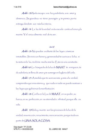 1 de 516 laescribamaat@yahoo.es
Dep.legal= TF 23-08
NºR.P.I.= 00/2009/329 EL LIBRO DE MAAT
Ankh 13-Nada escapa a su luz y sabiduría, a su amor y
clemencia. Su grandeza no tiene parangón y te premia por tu
entrega dándote aun más luz interna.
Ankh 14- La luz de la verdad es tu escudo contra el error y la
muerte. Y el único alimento real de tu ser.
Isis-VI
Ankh 15- No puedes ocultarte de las leyes cósmicas
inmutables. Si vives con honor y generosidad te acercas a la luz, si
tu meta es la luz, recibirás mucha más luz. Esto es una constante.
Ankh 16- La búsqueda de la luz de MAAT te enriquece, te
da sabiduría, te llena de amor y te sumerge en la gloria del cielo.
Ankh 17- A medida que te acercas más y más a la verdad,
comprendes que eres eterno y que nada ni nadie se puede sustraer a
las leyes que gobiernan la manifestación.
Ankh 18- Confía en la Luz de MAAT, en su poder, su
fuerza, en su perfección, en su eternidad e infinitud, porque ella es
vida.
Ankh 19-Vida y muerte son los procesos de la luz de la
verdad, resurrección, renacimiento, reencarnación, porque todo es
parte de UNA SOLA COSA.
 