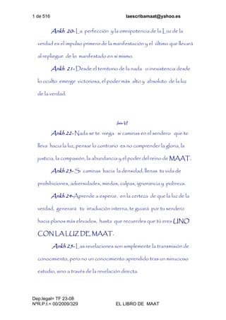 1 de 516 laescribamaat@yahoo.es
Dep.legal= TF 23-08
NºR.P.I.= 00/2009/329 EL LIBRO DE MAAT
Ankh 20- La perfección y la omnipotencia de la Luz de la
verdad es el impulso primero de la manifestación y el último que llevará
al repliegue de lo manifestado en sí mismo.
Ankh 21- Desde el territorio de la nada o inexistencia desde
lo oculto emerge victoriosa, el poder más alto y absoluto de la luz
de la verdad.
Isis-VI
Ankh 22- Nada se te niega si caminas en el sendero que te
lleva hacia la luz, pensar lo contrario es no comprender la gloria, la
justicia, la compasión, la abundancia y el poder del reino de MAAT.
Ankh 23- Si caminas hacia la densidad, llenas tu vida de
prohibiciones, adversidades, miedos, culpas, ignorancia y pobreza.
Ankh 24-Aprende a esperar, en la certeza de que la luz de la
verdad, generará tu irradiación interna, te guiará por tu sendero
hacia planos más elevados, hasta que recuerdes que tú eres UNO
CON LA LUZ DE MAAT.
Ankh 25- Las revelaciones son simplemente la transmisión de
conocimiento, pero no un conocimiento aprendido tras un minucioso
estudio, sino a través de la revelación directa.
 