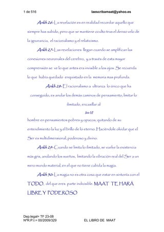 1 de 516 laescribamaat@yahoo.es
Dep.legal= TF 23-08
NºR.P.I.= 00/2009/329 EL LIBRO DE MAAT
Ankh 26- La revelación es en realidad recordar aquello que
siempre has sabido, pero que se mantiene oculto tras el denso velo de
la ignorancia, el racionalismo y el relativismo.
Ankh 27- Las revelaciones llegan cuando se amplifican las
conexiones neuronales del cerebro, y a través de esta mayor
comprensión se ve lo que antes era invisible a los ojos. Se recuerda
lo que había quedado enquistado en la memoria mas profunda.
Ankh 28- El racionalismo a ultranza lo único que ha
conseguido, es anular los demás caminos de pensamiento, limitar lo
ilimitado, encasillar al
Isis-VI
hombre en pensamientos pobres y opacos, quitando de su
entendimiento la luz y el brillo de lo eterno. Haciéndole olvidar que el
Ser es multidimensional, poderoso y divino.
Ankh 29- Cuando se limita lo ilimitado, se vuelve la existencia
más gris, anulando los sueños, limitando la vibración real del Ser a un
mero mundo material, en el que no tiene cabida la magia.
Ankh 30- La magia no es otra cosa que estar en sintonía con el
TODO, del que eres parte indivisible. MAAT TE HARÁ
LIBRE Y PODEROSO
 