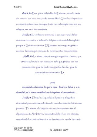 1 de 516 laescribamaat@yahoo.es
Dep.legal= TF 23-08
NºR.P.I.= 00/2009/329 EL LIBRO DE MAAT
Ankh 31-Eres parte indivisible del Universo, cuando estás
sin armonía con tu esencia, todo es más difícil. Cuando se logra estar
en armonía entonces se consigue todo, eso es la magia, esos son los
milagros, ese es el único misterio.
Ankh 32-El verdadero camino es la conexión total de las
neuronas cerebrales, la utilización del potencial mental al completo,
porque el Universo es mente. El Universo es energía magnética
cósmica, la misma que emana de tu mente con tus pensamientos.
Ankh 33- La misma clase de energía magnética cósmica, que
atraviesa al mundo con sus rayos, es la que generas con tus
pensamientos, igual de poderosa, igual de fuerte, igual de
constructiva o destructiva. La
Isis-VI
intensidad es la misma, lo que le hace llevarte a la luz o a la
densidad, es la intencionalidad que le imprimes al pensamiento.
Ankh 34- El miedo a la pérdida del poder y el ego han
detenido el plan universal, ralentizando tanto la evolución física como
psíquica. Tu misión, a lo largo de tus encarnaciones es ser el
alquimista de tu Ser Interno, transmutando lo vil en oro cósmico,
controlando los cuatro elementos de la existencia, con la fuerza de
 