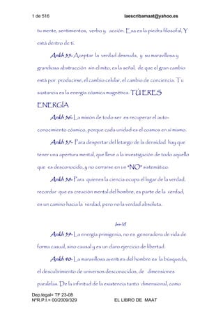 1 de 516 laescribamaat@yahoo.es
Dep.legal= TF 23-08
NºR.P.I.= 00/2009/329 EL LIBRO DE MAAT
tu mente, sentimientos, verbo y acción. Esa es la piedra filosofal, Y
está dentro de ti.
Ankh 35- Aceptar la verdad desnuda, y su maravillosa y
grandiosa abstracción sin el mito, es la señal, de que el gran cambio
está por producirse, el cambio celular, el cambio de conciencia. Tu
sustancia es la energía cósmica magnética. TÚ ERES
ENERGÍA
Ankh 36- La misión de todo ser es recuperar el auto-
conocimiento cósmico, porque cada unidad es el cosmos en sí mismo.
Ankh 37- Para despertar del letargo de la densidad hay que
tener una apertura mental, que lleve a la investigación de todo aquello
que es desconocido, y no cerrarse en un “NO” sistemático.
Ankh 38- Para quienes la ciencia ocupa el lugar de la verdad,
recordar que es creación mental del hombre, es parte de la verdad,
es un camino hacia la verdad, pero no la verdad absoluta.
Isis-VI
Ankh 39- La energía primigenia, no es generadora de vida de
forma casual, sino causal y es un claro ejercicio de libertad.
Ankh 40- La maravillosa aventura del hombre es la búsqueda,
el descubrimiento de universos desconocidos, de dimensiones
paralelas. De la infinitud de la existencia tanto dimensional, como
 