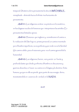 1 de 516 laescribamaat@yahoo.es
Dep.legal= TF 23-08
NºR.P.I.= 00/2009/329 EL LIBRO DE MAAT
temporal. Destierra de tu pensamiento la idea de IMPOSIBLE,
reemplázala abriendo hacia el infinito tus horizontes de
pensamiento.
Ankh 41- Las religiones centran su práctica en lo exotérico,
en los dogmas nacidos de humanos que interpretaron las señales. En
pensamientos limitados ajenos.
Ankh 42- Humanos que reglaron y consideraron el camino a
la realización del Ser bajo su prisma personal, un camino inventado
por el hombre imperfecto, no es perfecto y por ende no es la Verdad.
Un camino válido para el visionario, pero no el camino general de la
humanidad.
Ankh 43- Las religiones, fueron, son y serán un fuerte y
profundo lastre que divide y enfrenta al hombre en discusiones y
guerras absurdas, si basan su camino en el dogma y la doctrina finita
humana, ya que en ello se pierde gran parte de esa energía divina,
transmutándola en ausencia de verdad, en la NADA
Isis-VI
 