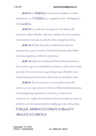 1 de 516 laescribamaat@yahoo.es
Dep.legal= TF 23-08
NºR.P.I.= 00/2009/329 EL LIBRO DE MAAT
Ankh 44- La NADA por si misma es incompleta, necesita
manifestarse en él TODO para completar el ciclo del milagro de
la Cosa Única.
Ankh 45- La ocultación o la negación de la mística, del
esoterismo alejan al hombre del camino del plan divino. Lo arrastran
a la densidad más burda. Lo Oculto debe emerger hacia la luz.
Ankh 46- El plan divino lleva a la libertad absoluta de
pensamiento, ya que la mente es la mismísima fuente y allí se hallan
todas las preguntas y todas las respuestas.
Ankh 47- Quienes amordazan la libertad de pensamiento y
de conciencia ajena, en realidad buscan silenciar a la luz de la verdad,
poniendo barreras de amenaza y miedo para que el hombre tema
realizar la búsqueda dentro de sí. Son hermanos de la Oscuridad.
Ankh 48- El universo interno es una réplica exacta del
externo y en ese viaje interior es donde se halla el verdadero maestro,
en las preguntas y respuestas, en las dudas, en discurrir, en
cuestionar, en ampliar el entendimiento de lo más simple que está a tu
alrededor y lo más aparentemente complejo que está en los cielos.
PORQUE ARRIBA ES COMO ES ABAJO Y
ABAJO ES COMO ES
 