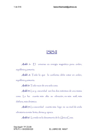 1 de 516 laescribamaat@yahoo.es
Dep.legal= TF 23-08
NºR.P.I.= 00/2009/329 EL LIBRO DE MAAT
ISIS II
Ankh 1- El universo es energía magnética pura: orden,
equilibrio y armonía.
Ankh 2- Todo lo que lo conforma debe estar en orden,
equilibrio y armonía.
Ankh 3- Todo nace de una sola cosa.
Ankh 4- Luz y oscuridad son los dos extremos de una misma
cosa. La luz cuanto más alta su vibración, es más sutil, más
diáfana, más dinámica.
Ankh 5- La oscuridad cuanto más bajo es su nivel de onda
vibratoria es más lenta, densa y opaca.
Ankh 6- Lo malo es la desarmonía de la Única Cosa.
 