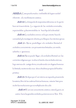 1 de 516 laescribamaat@yahoo.es
Dep.legal= TF 23-08
NºR.P.I.= 00/2009/329 EL LIBRO DE MAAT
Isis-VI
ARRIBA. Como prueba muda e irrefutable de la gran verdad
inherente a la manifestación cósmica.
Ankh 49- La búsqueda de respuestas milenarias, es lo que te
hace ser trascendente. La negación de las verdades universales,
enjuiciándolas y discriminándolas te hace hijo de la densidad.
Ankh 50- La verdadera ciencia es la que orienta hacia la
curiosidad y la investigación abierta y no bloquea los intentos ajenos.
Ankh 51 - No se puede llegar a la verdadera libertad, al
verdadero conocimiento con pensamientos limitados, con miedo,
soberbia e ignorancia.
Ankh 52- No se puede llegar a la verdadera libertad con las
corrientes religiosas que inculcan el miedo a las verdades eternas,
bajo amenaza de castigo divino, encadenando con dogmas humanos
lo ilimitado, manteniendo vivas ideas obsoletas propias del hombre
primitivo
Ankh 53- Si dejas que el ser interno se expanda y trascienda
la materia, libre de las cadenas ficticias humanas, estarás listo para
recibir las revelaciones que se multiplicarán día a día
Ankh 54-Y con ese conocimiento cósmico, natural y puro, se
camina hacia las grandes verdades y entonces se es libre. Y la
 