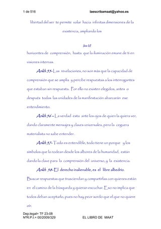 1 de 516 laescribamaat@yahoo.es
Dep.legal= TF 23-08
NºR.P.I.= 00/2009/329 EL LIBRO DE MAAT
libertad del ser te permite volar hacia infinitas dimensiones de la
existencia, ampliando los
Isis-VI
horizontes de comprensión, hasta que la iluminación emane de ti en
visiones internas.
Ankh 55- Las revelaciones, no son más que la capacidad de
comprensión que se amplía y percibe respuestas a los interrogantes
que estaban sin respuesta. Por ello no existen elegidos, antes o
después todas las unidades de la manifestación abarcarán ese
entendimiento.
Ankh 56 – La verdad esta ante los ojos de quien la quiera ver,
dando claramente mensajes y claves universales, pero la ceguera
materialista no sabe entender.
Ankh 57- Todo es entendible, todo tiene un porque y los
símbolos que lo rodean desde los albores de la humanidad, están
dando la clave para la comprensión del universo, y la existencia.
Ankh 58- El derecho inalienable, es el libre albedrío.
Buscar respuestas que trasciendan y compartirlas con quienes están
en el camino de la búsqueda y quieran escuchar. Eso no implica que
todos deban aceptarlo, pues no hay peor sordo que el que no quiere
oír.
 