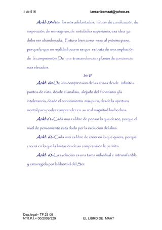 1 de 516 laescribamaat@yahoo.es
Dep.legal= TF 23-08
NºR.P.I.= 00/2009/329 EL LIBRO DE MAAT
Ankh 59-Aún los más adelantados, hablan de canalización, de
inspiración, de mensajeros, de entidades superiores, esa idea ya
debe ser abandonada. Estuvo bien como nexo al próximo paso,
porque lo que en realidad ocurre es que se trata de una ampliación
de la comprensión. De una trascendencia a planos de conciencia
mas elevados.
Isis-VI
Ankh 60- De una comprensión de las cosas desde infinitos
puntos de vista, desde el análisis, alejado del fanatismo y la
intolerancia, desde el conocimiento más puro, desde la apertura
mental para poder comprender en su real magnitud los hechos.
Ankh 61- Cada uno es libre de pensar lo que desee, porque el
nivel de pensamiento esta dado por la evolución del alma.
Ankh 62- Cada uno es libre de creer en lo que quiera, porque
creerá en lo que la limitación de su comprensión le permita.
Ankh 63- La evolución es una tarea individual e intransferible
y esta regida por la libertad del Ser.
 