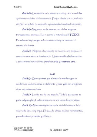 1 de 516 laescribamaat@yahoo.es
Dep.legal= TF 23-08
NºR.P.I.= 00/2009/329 EL LIBRO DE MAAT
Ankh 64- La evolución es la misión de todas y cada una de las
aparentes unidades de la existencia. Porque desde lo más profundo
del Ser, se anhela la ascensión a planos más elevados de vibración.
Ankh 65- Negarse a evolucionar es una de las mayores
transgresiones cósmicas. Es ir contra la naturaleza del TODO.
Para ello no hay castigo, solo consecuencias y es demorar el
retorno a la fuente.
Ankh 66- Negarse a la evolución es ir contra uno mismo, es ir
contra la naturaleza de la existencia. Quien densifica la abstracción
a pensamiento humano finito, pierde un ciclo y se retrasa otro.
Isis-VI
Ankh 67- Quien permite que el miedo le impida seguir su
sendero, se vuelve fanático e intolerante y hace gala con arrogancia
de su sectarismo erróneo.
Ankh 68- La vida es sólo una escuela. Todo lo que ocurre es
parte del gran plan. Cada experiencia es una forma de aprendizaje.
Ankh 69- Nunca reniegues de nada, ni de lo bueno, ni de lo
malo, todo tiene un porqué. El pasado ofrece muchas herramientas,
para afrontar el presente y el futuro.
 