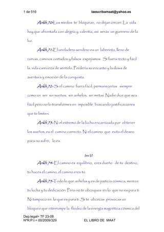 1 de 516 laescribamaat@yahoo.es
Dep.legal= TF 23-08
NºR.P.I.= 00/2009/329 EL LIBRO DE MAAT
Ankh 70-Los miedos te bloquean, no dejan crecer. La vida
hay que afrontarla con alegría y valentía, así serás un guerrero de la
luz.
Ankh 71-El verdadero sendero es un laberinto, lleno de
curvas, caminos cortados y falsos espejismos. Si fuera recto y fácil
la vida carecería de sentido. Perdería su encanto y la dosis de
aventura y emoción de la conquista.
Ankh 72- Si el camino fuera fácil, permanecerías siempre
como un ser sin sueños, sin anhelos, sin metas. Nadie dice que sea
fácil pero no lo transformes en imposible buscando justificaciones
que te limiten.
Ankh 73- Ni el extremo de la lucha encarnizada por obtener
los sueños, es el camino correcto. Ni el camino que evita el deseo
para no sufrir, lo es.
Isis-VI
Ankh 74- El camino es equilibrio, eres dueño de tu destino,
tu haces el camino, el camino eres tú.
Ankh 75-Todo lo que anhelas y es de justicia cósmica, merece
tu lucha y tu dedicación. Pero no te obceques en lo que no es para ti.
Ni tampoco en lo que es para ti. Si te obcecas provocas un
bloqueo que interrumpe la fluidez de la energía magnética cósmica del
 