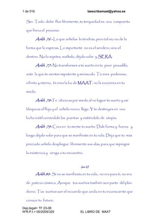 1 de 516 laescribamaat@yahoo.es
Dep.legal= TF 23-08
NºR.P.I.= 00/2009/329 EL LIBRO DE MAAT
Ser. Todo debe fluir libremente, tu terquedad es una compuerta
que frena el proceso.
Ankh 76 - Lo que anhelas lo tendrás, pero tal vez no de la
forma que lo esperas. Lo importante no es el sendero, sino el
destino. No lo sujetes, suéltalo, déjalo volar y SERÁ.
Ankh 77- No transformes a tu sueño en tu peor pesadilla,
ante la que te sientes impotente y minúsculo. Tú eres poderoso,
infinito y eterno, tú eres la luz de MAAT, no la encierres en tu
miedo.
Ankh 78-Te obcecas por miedo al no lograr tu sueño y así
bloqueas el flujo y el anhelo nunca llega. Y te destruyes en una
lucha inútil cerrándole las puertas y vistiéndolo de utopía.
Ankh 79- Crea en tu mente tu sueño. Dale forma y fuerza y
luego déjalo volar para que se manifieste en tu vida. Deja que tu más
preciado anhelo despliegue libremente sus alas, para que impregne
la existencia y venga a tu encuentro.
Isis-VI
Ankh 80- Si no se manifiesta en tu vida, no era para ti, no era
de justicia cósmica. Aunque tus sueños también son parte del plan
divino. Tus sueños son el recuerdo que anida en tu inconsciente que
conoce tu futuro.
 