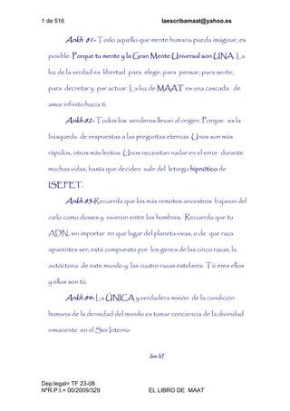 1 de 516 laescribamaat@yahoo.es
Dep.legal= TF 23-08
NºR.P.I.= 00/2009/329 EL LIBRO DE MAAT
Ankh 81- Todo aquello que mente humana pueda imaginar, es
posible. Porque tu mente y la Gran Mente Universal son UNA. La
luz de la verdad es libertad para elegir, para pensar, para sentir,
para decretar y par actuar. La luz de MAAT es una cascada de
amor infinito hacia ti.
Ankh 82- Todos los senderos llevan al origen. Porque es la
búsqueda de respuestas a las preguntas eternas. Unos son más
rápidos, otros más lentos. Unos necesitan nadar en el error durante
muchas vidas, hasta que deciden salir del letargo hipnótico de
ISEFET.
Ankh 83-Recuerda que los más remotos ancestros bajaron del
cielo como dioses y vivieron entre los hombres. Recuerda que tu
ADN, sin importar en que lugar del planeta vivas, o de que raza
aparentes ser, está compuesto por los genes de las cinco razas, la
autóctona de este mundo y las cuatro razas estelares. Tú eres ellos
y ellos son tú.
Ankh 84- La ÚNICA y verdadera misión de la condición
humana de la densidad del mundo es tomar conciencia de la divinidad
inmanente en el Ser Interno
Isis-VI
 