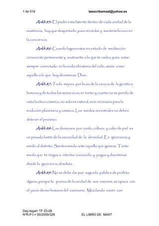 1 de 516 laescribamaat@yahoo.es
Dep.legal= TF 23-08
NºR.P.I.= 00/2009/329 EL LIBRO DE MAAT
Ankh 85- El poder esta latente dentro de cada unidad de la
existencia, hay que despertarlo, para recordar y mantenerlo vivo en
la conciencia.
Ankh 86- Cuando logres estar en estado de meditación
consciente permanente y sustraerte a lo que te rodea, para estar
siempre conectado en la onda vibratoria del cielo, serás como
aquello a lo que hoy denominas Dios .
Ankh 87- Toda mejora por la vía de la ciencia de la genética
humana y de todos los seres vivos, en tanto y cuanto no se pierda de
vista la ética cósmica, no solo es natural, sino necesaria para la
evolución planetaria y cósmica. Los miedos ancestrales no deben
detener el proceso.
Ankh 88- Las divisiones por credo, cultura y color de piel es
un pesado lastre de la oscuridad de la densidad. Es ignorancia y
miedo al distinto. Sientes miedo ante aquello que ignoras. Tanto
miedo que te niegas a intentar conocerlo, y juzgas y discriminas
desde la ignorancia absoluta.
Ankh 89- No se debe dar por sagrada palabra de profeta
alguno, porque la pureza de la verdad de sus visiones, se opaca con
el juicio denso humano del visionario. Mezclando visión con
 