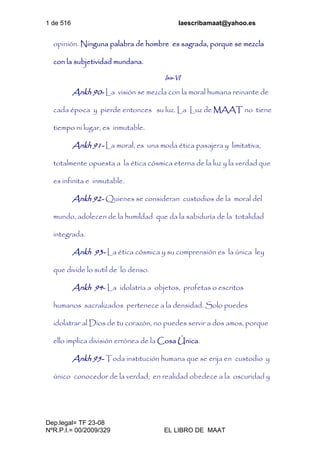 1 de 516 laescribamaat@yahoo.es
Dep.legal= TF 23-08
NºR.P.I.= 00/2009/329 EL LIBRO DE MAAT
opinión. Ninguna palabra de hombre es sagrada, porque se mezcla
con la subjetividad mundana.
Isis-VI
Ankh 90- La visión se mezcla con la moral humana reinante de
cada época y pierde entonces su luz. La Luz de MAAT no tiene
tiempo ni lugar, es inmutable.
Ankh 91- La moral, es una moda ética pasajera y limitativa,
totalmente opuesta a la ética cósmica eterna de la luz y la verdad que
es infinita e inmutable.
Ankh 92- Quienes se consideran custodios de la moral del
mundo, adolecen de la humildad que da la sabiduría de la totalidad
integrada.
Ankh 93- La ética cósmica y su comprensión es la única ley
que divide lo sutil de lo denso.
Ankh 94- La idolatría a objetos, profetas o escritos
humanos sacralizados pertenece a la densidad. Solo puedes
idolatrar al Dios de tu corazón, no puedes servir a dos amos, porque
ello implica división errónea de la Cosa Única.
Ankh 95- Toda institución humana que se erija en custodio y
único conocedor de la verdad, en realidad obedece a la oscuridad y
 