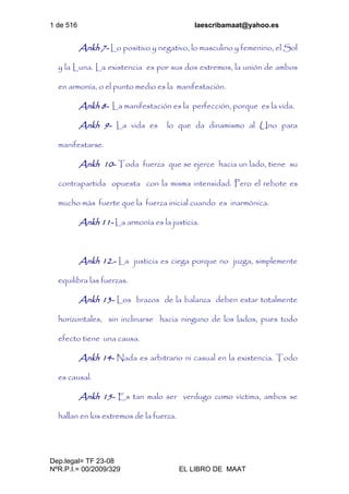 1 de 516 laescribamaat@yahoo.es
Dep.legal= TF 23-08
NºR.P.I.= 00/2009/329 EL LIBRO DE MAAT
Ankh 7- Lo positivo y negativo, lo masculino y femenino, el Sol
y la Luna. La existencia es por sus dos extremos, la unión de ambos
en armonía, o el punto medio es la manifestación.
Ankh 8- La manifestación es la perfección, porque es la vida.
Ankh 9- La vida es lo que da dinamismo al Uno para
manifestarse.
Ankh 10- Toda fuerza que se ejerce hacia un lado, tiene su
contrapartida opuesta con la misma intensidad. Pero el rebote es
mucho más fuerte que la fuerza inicial cuando es inarmónica.
Ankh 11- La armonía es la justicia.
Ankh 12.- La justicia es ciega porque no juzga, simplemente
equilibra las fuerzas.
Ankh 13- Los brazos de la balanza deben estar totalmente
horizontales, sin inclinarse hacia ninguno de los lados, pues todo
efecto tiene una causa.
Ankh 14- Nada es arbitrario ni casual en la existencia. Todo
es causal.
Ankh 15- Es tan malo ser verdugo como víctima, ambos se
hallan en los extremos de la fuerza.
 