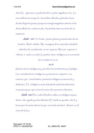 1 de 516 laescribamaat@yahoo.es
Dep.legal= TF 23-08
NºR.P.I.= 00/2009/329 EL LIBRO DE MAAT
alma. Es ignorancia y soberbia de tu parte negarles su luz. La
única diferencia es que tú tienes libre albedrío y decides hacia
donde dirigir tus pasos, porque tu energía magnética interna se ha
desarrollado, ha evolucionado, haciéndote más conciente de tu
sustancia.
Ankh 101- Tú fuiste piedra, planta y animal antes de ser
hombre. No lo olvides. No reniegues de tu naturaleza desde la
soberbia de considerarte un ser superior. No eres superior ni
inferior a nada ni a nadie. La piedra tiene inteligencia, es conciente
de su existencia. Las
Isis-VI
plantas tienen inteligencia y perciben los sentimientos y el peligro.
Los animales tienen inteligencia y emociones respecto a su
entorno, y tú como hombre posees la inteligencia emocional y
deductiva. Tú inteligencia esta dotada de todos los elementos
necesarios para que inicies el camino de ascensión voluntaria.
Ankh 102- Pero solo el hombre, utiliza su inteligencia para
dañar a los iguales y a los distintos. El miedo se apodera de él y
busca por el camino denso, lo que es mucho más fácil obtener en el
reino de la Luz.
 