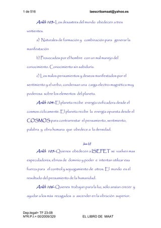 1 de 516 laescribamaat@yahoo.es
Dep.legal= TF 23-08
NºR.P.I.= 00/2009/329 EL LIBRO DE MAAT
Ankh 103- Los desastres del mundo obedecen a tres
vertientes.
a) Naturales de formación y combinación para generar la
manifestación
b) Provocados por el hombre con un mal manejo del
conocimiento. Conocimiento sin sabiduría.
c) Los malos pensamientos y deseos manifestados por el
sentimiento y el verbo, condensan una carga electro-magnética muy
poderosa sobre los elementos del planeta.
Ankh 104- El planeta recibe energía vivificadora desde el
cosmos cíclicamente. El planeta recibe la energía opuesta desde el
COSMOS para contrarrestar el pensamiento, sentimiento,
palabra y obra humana que obedece a la densidad.
Isis-VI
Ankh 105- Quienes obedecen a ISEFET se vuelven mas
especuladores, ebrios de dominio y poder e intentan utilizar esa
fuerza para el control y sojuzgamiento de otros. El mundo es el
resultado del pensamiento de la humanidad.
Ankh 106- Quienes trabajan para la luz, sólo ansían crecer y
ayudar a los más rezagados a ascender en la vibración superior.
 