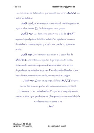 1 de 516 laescribamaat@yahoo.es
Dep.legal= TF 23-08
NºR.P.I.= 00/2009/329 EL LIBRO DE MAAT
Los hermanos de la luz saben, que su misión, es servir a MAAT en
todos los ámbitos.
Ankh 107- Los hermanos de la oscuridad también aparentan
ayudar a los demás. Es fácil distinguir a unos y otros.
AnKh 108- Los hermanos que sirven a la luz de MAAT
ayudan bajo el prisma de la libertad del Ser ayudando a crecer,
dando las herramientas para que todo ser pueda recuperar su
poder.
Ankh 109- Los hermanos que sirven a la oscuridad de
ISEFET, aparentemente ayudan, bajo el prisma del miedo,
solventando un momento puntual, trasformando a todo ser en
dependiente, ocultándole su poder. Encadenando al hombre a sus
leyes finitas para evitar que vuele, que recuerde su origen.
Ankh 110- Quien se oponga a la luz de MAAT durante
más de dos terceras partes de sus encarnaciones, perecerá
eternamente en su individualidad. Porque es la mayor ignominia
contra sí mismo que puede ejercer. Desaparecerá como unidad de la
manifestación consciente y se
Isis-VI
 