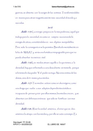 1 de 516 laescribamaat@yahoo.es
Dep.legal= TF 23-08
NºR.P.I.= 00/2009/329 EL LIBRO DE MAAT
guerras, se alimenta con la sangre de las victimas. Transformándoles
en imanes para atraer magnéticamente más oscuridad al mundo y a
sus vidas.
Isis-VI
Ankh 115- La energía psíquica es la más poderosa, aquel que
trabaja para la oscuridad, es como un vampiro succionando la
energía de otros, convirtiéndolos en sus objetos manipulables.
Pero solo lo conseguirá si se lo permites. Bendícelo mentalmente en
la luz de MAAT y serás una fortaleza inexpugnable para que no
pueda absorber tu esencia vital.
Ankh 116-Los miedos atraen aquello a lo que temes, a la
densidad, hay que enfrentarla a cara descubierta sin temerle, porque
si le temes le das poder. Y el poder es tuyo. No eres víctima de los
demás, sino de ti mismo y tus miedos.
Ankh 117- Tus miedos actúan como un alucinógeno, como
una droga que vuelve a sus adeptos dependientes totales e
incapaces de pensar y vivir por ellos mismos, los miedos crecen, y se
alimentan con defensas erróneas que sólo se fortifican con mas
densidad.
Ankh 118- Al ser la verdad armónica, el error que es des-
armónico la atrapa con los miedos y por ello se auto corrompe. Es
 