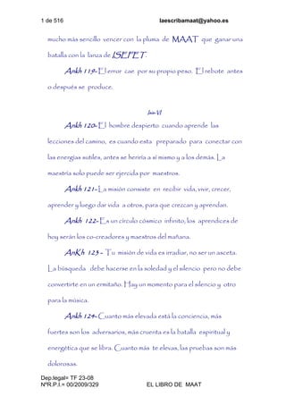 1 de 516 laescribamaat@yahoo.es
Dep.legal= TF 23-08
NºR.P.I.= 00/2009/329 EL LIBRO DE MAAT
mucho más sencillo vencer con la pluma de MAAT que ganar una
batalla con la lanza de ISEFET.
Ankh 119- El error cae por su propio peso. El rebote antes
o después se produce.
Isis-VI
Ankh 120- El hombre despierto cuando aprende las
lecciones del camino, es cuando esta preparado para conectar con
las energías sutiles, antes se heriría a sí mismo y a los demás. La
maestría solo puede ser ejercida por maestros.
Ankh 121- La misión consiste en recibir vida, vivir, crecer,
aprender y luego dar vida a otros, para que crezcan y aprendan.
Ankh 122- Es un círculo cósmico infinito, los aprendices de
hoy serán los co-creadores y maestros del mañana.
AnKh 123 - Tu misión de vida es irradiar, no ser un asceta.
La búsqueda debe hacerse en la soledad y el silencio pero no debe
convertirte en un ermitaño. Hay un momento para el silencio y otro
para la música.
Ankh 124- Cuanto más elevada está la conciencia, más
fuertes son los adversarios, más cruenta es la batalla espiritual y
energética que se libra. Cuanto más te elevas, las pruebas son más
dolorosas.
 