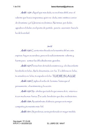 1 de 516 laescribamaat@yahoo.es
Dep.legal= TF 23-08
NºR.P.I.= 00/2009/329 EL LIBRO DE MAAT
Ankh 125 - Aquel que más duda, no es el más débil, sino el
valiente que busca respuestas, quien no duda, está estático carece
de dinamismo y el Universo es dinámico. No temas por dudar,
agradece el dudar, es el punto de partida para tu ascensión hacia la
luz de la verdad.
Isis-VI
Ankh 126- Cuanto más elevada es la maestría del ser, más
espinas hay en su sendero, pero es lo suficientemente valiente y
fuerte para sortear las dificultades más grandes.
Ankh 127- Piensa bien de toda la existencia y a lo discordante
bendícelo en la luz. Así lo desarmarás, con luz. Tu defensa es la luz,
tu armadura es la luz, tu espada es la luz. TU ERES LA LUZ
Ankh 128- Emplea el verbo de la misma forma que el
pensamiento, el sentimiento y la acción.
Ankh 129- No olvides que todo lo que emana de ti, retorna a
ti con mucha mas fuerza. Por cada bendición que des, recibirás tres.
Ankh 130- Acostúmbrate al silencio, porque es tu mejor
compañía y tu maestro más fiel.
Ankh 131- Si perdonas, serás perdonado en mayor medida.
 