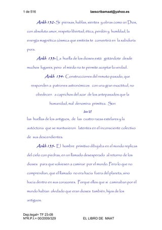 1 de 516 laescribamaat@yahoo.es
Dep.legal= TF 23-08
NºR.P.I.= 00/2009/329 EL LIBRO DE MAAT
Ankh 132- Si piensas, hablas, sientes y obras como un Dios,
con absoluto amor, respeto libertad, ética, perdón y humildad, la
energía magnética cósmica que emitirás te convertirá en la sabiduría
pura.
Ankh 133- La huella de los dioses está gritándote desde
muchos lugares, pero el miedo no te permite aceptar la verdad.
Ankh 134- Construcciones del remoto pasado, que
responden a patrones astronómicos con una gran exactitud, no
obedecen a caprichos del azar de los antepasados que la
humanidad, mal denomina primitiva. Son
Isis-VI
las huellas de los antiguos, de las cuatro razas estelares y la
autóctona que se mantuvieron latentes en el inconsciente colectivo
de sus descendientes.
Ankh 135- El hombre primitivo dibujaba en el mundo replicas
del cielo con piedras, en un llamado desesperado al retorno de los
dioses para que volviesen a caminar por el mundo. Pero lo que no
comprendían, que el llamado no era hacia fuera del planeta, sino
hacia dentro en sus corazones. Porque ellos que si caminaban por el
mundo habían olvidado que eran dioses también, hijos de los
antiguos.
 