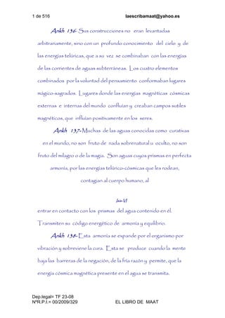 1 de 516 laescribamaat@yahoo.es
Dep.legal= TF 23-08
NºR.P.I.= 00/2009/329 EL LIBRO DE MAAT
Ankh 136- Sus construcciones no eran levantadas
arbitrariamente, sino con un profundo conocimiento del cielo y de
las energías telúricas, que a su vez se combinaban con las energías
de las corrientes de aguas subterráneas. Los cuatro elementos
combinados por la voluntad del pensamiento conformaban lugares
mágico-sagrados. Lugares donde las energías magnéticas cósmicas
externas e internas del mundo confluían y creaban campos sutiles
magnéticos, que influían positivamente en los seres.
Ankh 137- Muchas de las aguas conocidas como curativas
en el mundo, no son fruto de nada sobrenatural u oculto, no son
fruto del milagro o de la magia. Son aguas cuyos prismas en perfecta
armonía, por las energías telúrico-cósmicas que les rodean,
contagian al cuerpo humano, al
Isis-VI
entrar en contacto con los prismas del agua contenido en él.
Transmiten su código energético de armonía y equilibrio.
Ankh 138- Esta armonía se expande por el organismo por
vibración y sobreviene la cura. Esta se produce cuando la mente
baja las barreras de la negación, de la fría razón y permite, que la
energía cósmica magnética presente en el agua se transmita.
 