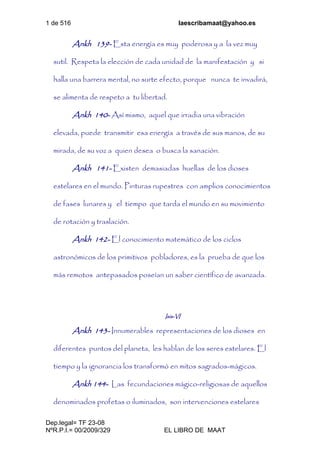 1 de 516 laescribamaat@yahoo.es
Dep.legal= TF 23-08
NºR.P.I.= 00/2009/329 EL LIBRO DE MAAT
Ankh 139- Esta energía es muy poderosa y a la vez muy
sutil. Respeta la elección de cada unidad de la manifestación y si
halla una barrera mental, no surte efecto, porque nunca te invadirá,
se alimenta de respeto a tu libertad.
Ankh 140- Así mismo, aquel que irradia una vibración
elevada, puede transmitir esa energía a través de sus manos, de su
mirada, de su voz a quien desea o busca la sanación.
Ankh 141- Existen demasiadas huellas de los dioses
estelares en el mundo. Pinturas rupestres con amplios conocimientos
de fases lunares y el tiempo que tarda el mundo en su movimiento
de rotación y traslación.
Ankh 142- El conocimiento matemático de los ciclos
astronómicos de los primitivos pobladores, es la prueba de que los
más remotos antepasados poseían un saber científico de avanzada.
Isis-VI
Ankh 143- Innumerables representaciones de los dioses en
diferentes puntos del planeta, les hablan de los seres estelares. El
tiempo y la ignorancia los transformó en mitos sagrados-mágicos.
Ankh 144- Las fecundaciones mágico-religiosas de aquellos
denominados profetas o iluminados, son intervenciones estelares
 