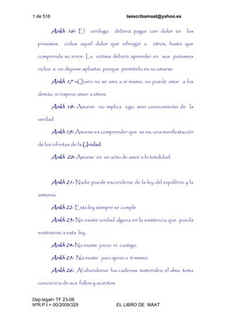 1 de 516 laescribamaat@yahoo.es
Dep.legal= TF 23-08
NºR.P.I.= 00/2009/329 EL LIBRO DE MAAT
Ankh 16- El verdugo deberá pagar con dolor en los
próximos ciclos aquel dolor que infringió a otros, hasta que
comprenda su error. La víctima deberá aprender en sus próximos
ciclos a no dejarse aplastar, porque permitirlo es no amarse
Ankh 17 –Quien no se ama a sí mismo, no puede amar a los
demás, ni inspirar amor a otros.
Ankh 18- Amarse no implica ego, sino conocimiento de la
verdad.
Ankh 19- Amarse es comprender que se es, una manifestación
de las infinitas de la Unidad.
Ankh 20- Amarse es un acto de amor a la totalidad.
Ankh 21- Nadie puede esconderse de la ley del equilibrio y la
armonía.
Ankh 22- Esta ley siempre se cumple
Ankh 23- No existe unidad alguna en la existencia que pueda
sustraerse a esta ley.
Ankh 24- No existe juicio ni castigo.
Ankh 25- No existe juez ajeno a ti mismo.
Ankh 26- Al abandonar las cadenas materiales, el alma toma
conciencia de sus fallos y aciertos.
 