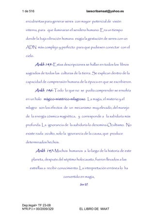 1 de 516 laescribamaat@yahoo.es
Dep.legal= TF 23-08
NºR.P.I.= 00/2009/329 EL LIBRO DE MAAT
encubiertas para generar seres con mayor potencial de visión
interna, para que iluminaran el sendero humano. Era un tiempo
donde la baja vibración humana exigía la gestación de seres con un
ADN más complejo y perfecto para que pudiesen conectar con el
cielo.
Ankh 145- Estas descripciones se hallan en todos los libros
sagrados de todas las culturas de la tierra. Se explican dentro de la
capacidad de comprensión humana de la época en que se escribieron.
Ankh 146- Todo lo que no se podía comprender se envolvía
en un halo mágico-mistérico-milagroso. La magia, el misterio y el
milagro son los efectos de un mecanismo muy elevado, del manejo
de la energía cósmica magnética, y corresponde a la sabiduría más
profunda. La ignorancia de la sabiduría lo denomina Ocultismo. No
existe nada oculto, solo la ignorancia de la causa, que produce
determinados hechos.
Ankh 147- Muchos humanos a lo largo de la historia de este
planeta, después del séptimo holocausto, fueron llevados a las
estrellas a recibir conocimiento. La interpretación errónea lo ha
convertido en magia,
Isis-VI
 