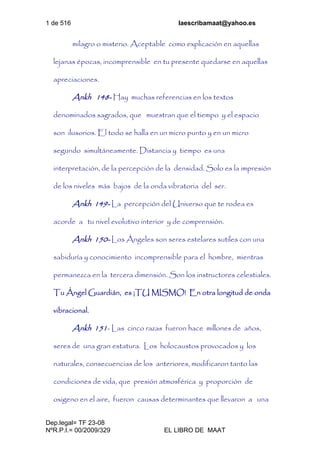1 de 516 laescribamaat@yahoo.es
Dep.legal= TF 23-08
NºR.P.I.= 00/2009/329 EL LIBRO DE MAAT
milagro o misterio. Aceptable como explicación en aquellas
lejanas épocas, incomprensible en tu presente quedarse en aquellas
apreciaciones.
Ankh 148- Hay muchas referencias en los textos
denominados sagrados, que muestran que el tiempo y el espacio
son ilusorios. El todo se halla en un micro punto y en un micro
segundo simultáneamente. Distancia y tiempo es una
interpretación, de la percepción de la densidad. Solo es la impresión
de los niveles más bajos de la onda vibratoria del ser.
Ankh 149- La percepción del Universo que te rodea es
acorde a tu nivel evolutivo interior y de comprensión.
Ankh 150- Los Ángeles son seres estelares sutiles con una
sabiduría y conocimiento incomprensible para el hombre, mientras
permanezca en la tercera dimensión. Son los instructores celestiales.
Tu Ángel Guardián, es ¡TU MISMO! En otra longitud de onda
vibracional.
Ankh 151- Las cinco razas fueron hace millones de años,
seres de una gran estatura. Los holocaustos provocados y los
naturales, consecuencias de los anteriores, modificaron tanto las
condiciones de vida, que presión atmosférica y proporción de
oxigeno en el aire, fueron causas determinantes que llevaron a una
 