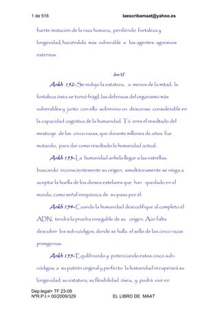 1 de 516 laescribamaat@yahoo.es
Dep.legal= TF 23-08
NºR.P.I.= 00/2009/329 EL LIBRO DE MAAT
fuerte mutación de la raza humana, perdiendo fortaleza y
longevidad, haciéndola más vulnerable a los agentes agresivos
externos.
Isis-VI
Ankh 152- Se redujo la estatura, a menos de la mitad, la
fortaleza ósea se tornó frágil, las defensas del organismo más
vulnerables y junto con ello sobrevino un descenso considerable en
la capacidad cognitiva de la humanidad. Tú eres el resultado del
mestizaje de las cinco razas, que durante millones de años fue
mutando, para dar como resultado la humanidad actual.
Ankh 153- La humanidad anhela llegar a las estrellas,
buscando inconscientemente su origen, simultáneamente se niega a
aceptar la huella de los dioses estelares que han quedado en el
mundo, como señal inequívoca de su paso por él.
Ankh 154- Cuando la humanidad descodifique al completo el
ADN, tendrá la prueba innegable de su origen. Aún falta
descubrir los sub-códigos, donde se halla el sello de las cinco razas
primigenias.
Ankh 155- Equilibrando y potenciando estos cinco sub-
códigos, a su patrón original y perfecto la humanidad recuperará su
longevidad, su estatura, su flexibilidad ósea, y podrá vivir en
 