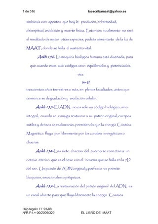 1 de 516 laescribamaat@yahoo.es
Dep.legal= TF 23-08
NºR.P.I.= 00/2009/329 EL LIBRO DE MAAT
simbiosis con agentes que hoy le producen, enfermedad,
decrepitud, oxidación y muerte física. Entonces tu alimento no será
el resultado de matar otras especies, podrás alimentarte de la luz de
MAAT, donde se halla el sustento vital.
Ankh 156- La máquina biológica humana está diseñada, para
que cuando esos sub-códigos sean equilibrados y potenciados,
viva
Isis-VI
trescientos años terrestres o más, en plenas facultades, antes que
comience su degradación y oxidación celular.
Ankh 157- El ADN, no es solo un código biológico, sino
integral, cuando se consiga restaurar a su patrón original, cuerpos
sutiles y densos se realinearán, permitiendo que la energía Cósmica
Magnética fluya por libremente por los canales energéticos o
chacras.
Ankh 158- Los siete chacras del cuerpo se conectan a un
octavo etérico, que es el nexo con el noveno que se halla en la 9D
del ser. Un patrón de ADN original y perfecto no permite
bloqueos, emocionales o psíquicos.
Ankh 159- La restauración del patrón original del ADN, es
un canal abierto para que fluya libremente la energía Cósmica
 