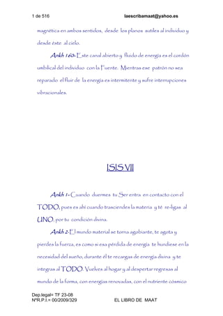 1 de 516 laescribamaat@yahoo.es
Dep.legal= TF 23-08
NºR.P.I.= 00/2009/329 EL LIBRO DE MAAT
magnética en ambos sentidos, desde los planos sutiles al individuo y
desde éste al cielo.
Ankh 160- Este canal abierto y fluido de energía es el cordón
umbilical del individuo con la Fuente. Mientras ese patrón no sea
reparado el fluir de la energía es intermitente y sufre interrupciones
vibracionales.
ISIS VII
Ankh 1- Cuando duermes tu Ser entra en contacto con el
TODO, pues es ahí cuando trasciendes la materia y té re-ligas al
UNO, por tu condición divina.
Ankh 2-El mundo material se torna agobiante, te agota y
pierdes la fuerza, es como si esa pérdida de energía te hundiese en la
necesidad del sueño, durante él te recargas de energía divina y te
integras al TODO. Vuelves al hogar y al despertar regresas al
mundo de la forma, con energías renovadas, con el nutriente cósmico
 