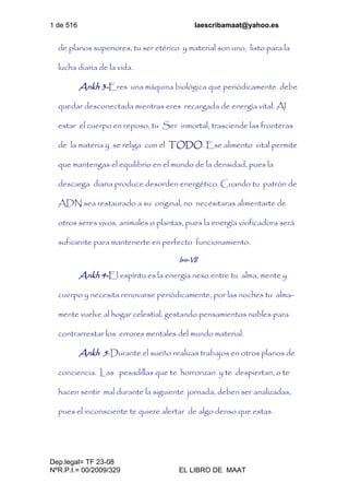 1 de 516 laescribamaat@yahoo.es
Dep.legal= TF 23-08
NºR.P.I.= 00/2009/329 EL LIBRO DE MAAT
de planos superiores, tu ser etérico y material son uno, listo para la
lucha diaria de la vida.
Ankh 3-Eres una máquina biológica que periódicamente debe
quedar desconectada mientras eres recargada de energía vital. Al
estar el cuerpo en reposo, tu Ser inmortal, trasciende las fronteras
de la materia y se religa con el TODO. Ese alimento vital permite
que mantengas el equilibrio en el mundo de la densidad, pues la
descarga diaria produce desorden energético. Cuando tu patrón de
ADN sea restaurado a su original, no necesitaras alimentarte de
otros seres vivos, animales o plantas, pues la energía vivificadora será
suficiente para mantenerte en perfecto funcionamiento.
Isis-VII
Ankh 4-El espíritu es la energía nexo entre tu alma, mente y
cuerpo y necesita renovarse periódicamente, por las noches tu alma-
mente vuelve al hogar celestial, gestando pensamientos nobles para
contrarrestar los errores mentales del mundo material.
Ankh 5-Durante el sueño realizas trabajos en otros planos de
conciencia. Las pesadillas que te horrorizan y te despiertan, o te
hacen sentir mal durante la siguiente jornada, deben ser analizadas,
pues el inconsciente te quiere alertar de algo denso que estas
 