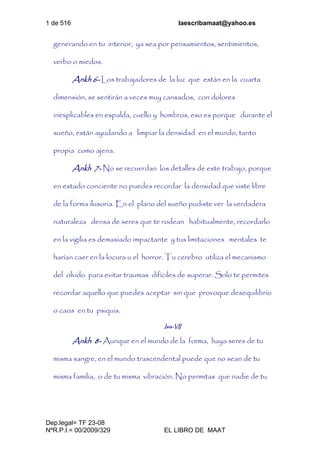 1 de 516 laescribamaat@yahoo.es
Dep.legal= TF 23-08
NºR.P.I.= 00/2009/329 EL LIBRO DE MAAT
generando en tu interior, ya sea por pensamientos, sentimientos,
verbo o miedos.
Ankh 6- Los trabajadores de la luz que están en la cuarta
dimensión, se sentirán a veces muy cansados, con dolores
inexplicables en espalda, cuello y hombros, eso es porque durante el
sueño, están ayudando a limpiar la densidad en el mundo, tanto
propia como ajena.
Ankh 7- No se recuerdan los detalles de este trabajo, porque
en estado conciente no puedes recordar la densidad que viste libre
de la forma ilusoria. En el plano del sueño pudiste ver la verdadera
naturaleza densa de seres que te rodean habitualmente, recordarlo
en la vigilia es demasiado impactante y tus limitaciones mentales te
harían caer en la locura u el horror. Tu cerebro utiliza el mecanismo
del olvido para evitar traumas difíciles de superar. Solo te permites
recordar aquello que puedes aceptar sin que provoque desequilibrio
o caos en tu psiquis.
Isis-VII
Ankh 8- Aunque en el mundo de la forma, haya seres de tu
misma sangre, en el mundo trascendental puede que no sean de tu
misma familia, o de tu misma vibración. No permitas que nadie de tu
 