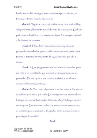 1 de 516 laescribamaat@yahoo.es
Dep.legal= TF 23-08
NºR.P.I.= 00/2009/329 EL LIBRO DE MAAT
familia terrenal te doblegue a sus creencias o percepciones, ni
tampoco intentes hacerlo tú con ellos.
Ankh 9- Ningún ser es propiedad de otro, cada unidad fluye
independiente y libremente por el laberinto de la evolución. Un buen
padre nunca decide las creencias de sus hijos. Es una gran violación
a la libertad de los seres.
Ankh 10- El sendero hacia la ascensión espiritual, es
personal e intransferible y si un padre quiere marcar el camino está
tomando potestad erróneamente de algo demasiado privado e
íntimo.
Ankh 11- Los progenitores son los vehículos carnales, para
dar vida a un receptáculo que ocupará un alma que no es de su
propiedad. Deben guiar a sus retoños en la ética, en el amor,
nunca en el temor y la amenaza.
Ankh 12- ¿Has visto alguna vez a un ave amarrar las alas de
su polluelo para evitar que vuele? La sobreprotección excesiva hacia
los hijos, es parte de la densidad del miedo, a la pérdida que sienten
sus mayores. Ese miedo se traslada de generación en generación y
es un lastre para la evolución, de aquellas almas que conforman la
genealogía de un árbol.
Isis-VII
 
